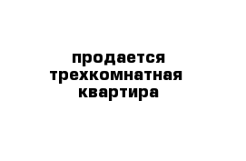 продается трехкомнатная  квартира